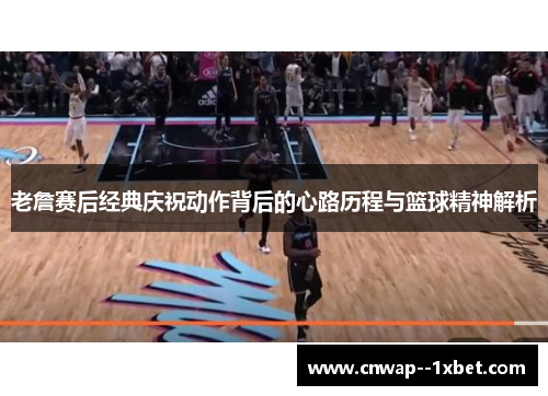 老詹赛后经典庆祝动作背后的心路历程与篮球精神解析