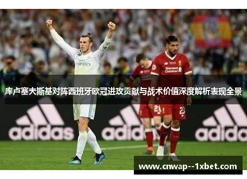 库卢塞夫斯基对阵西班牙欧冠进攻贡献与战术价值深度解析表现全景