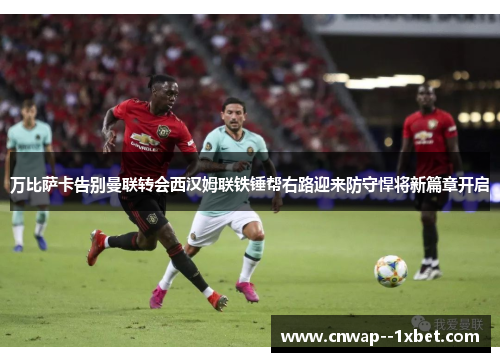 万比萨卡告别曼联转会西汉姆联铁锤帮右路迎来防守悍将新篇章开启