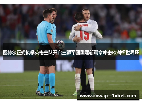 图赫尔正式执掌英格兰队开启三狮军团重建新篇章冲击欧洲杯世界杯