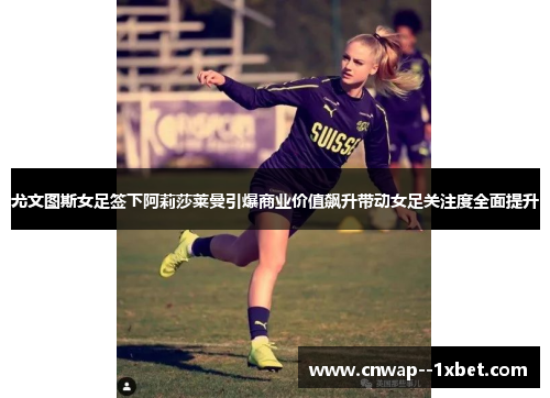 尤文图斯女足签下阿莉莎莱曼引爆商业价值飙升带动女足关注度全面提升