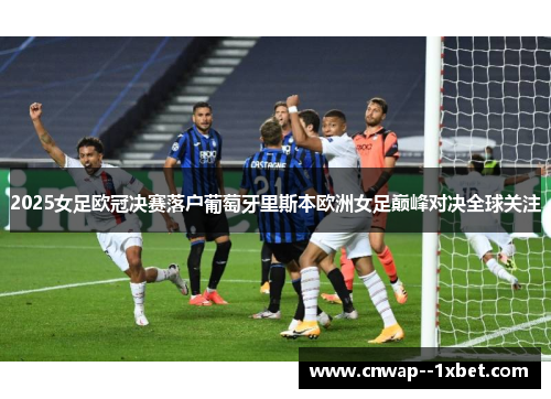 2025女足欧冠决赛落户葡萄牙里斯本欧洲女足巅峰对决全球关注