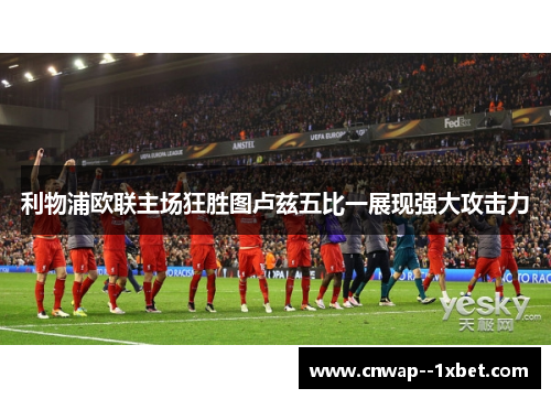 利物浦欧联主场狂胜图卢兹五比一展现强大攻击力